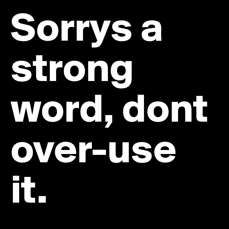 Sorrys a strong word, dont over-use it.