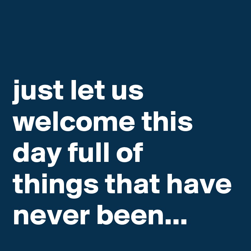 

just let us welcome this day full of things that have never been...