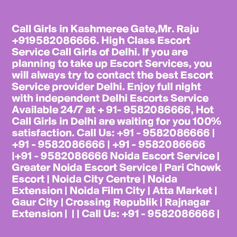 
Call Girls in Kashmeree Gate,Mr. Raju +919582086666. High Class Escort Service Call Girls of Delhi. If you are planning to take up Escort Services, you will always try to contact the best Escort Service provider Delhi. Enjoy full night with independent Delhi Escorts Service Available 24/7 at + 91- 9582086666, Hot Call Girls in Delhi are waiting for you 100% satisfaction. Call Us: +91 - 9582086666 | +91 - 9582086666 | +91 - 9582086666 |+91 - 9582086666 Noida Escort Service | Greater Noida Escort Service | Pari Chowk Escort | Noida City Centre | Noida Extension | Noida Film City | Atta Market | Gaur City | Crossing Republik | Rajnagar Extension |  | | Call Us: +91 - 9582086666 | 