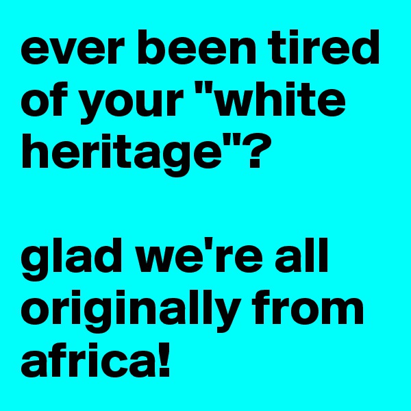 ever been tired of your "white heritage"? 

glad we're all originally from africa! 