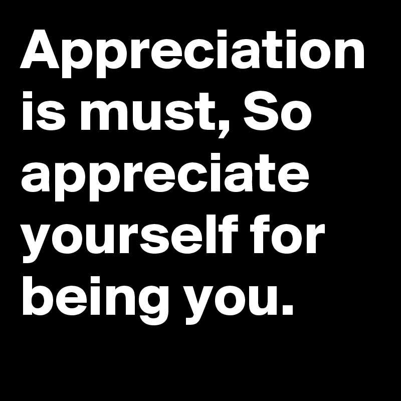 Appreciation is must, So appreciate yourself for being you.