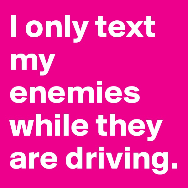 I only text my enemies while they are driving.