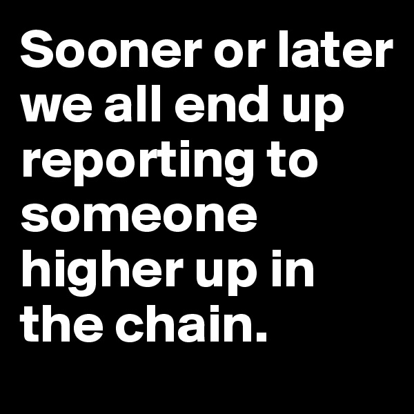 Sooner or later we all end up reporting to someone higher up in the chain.