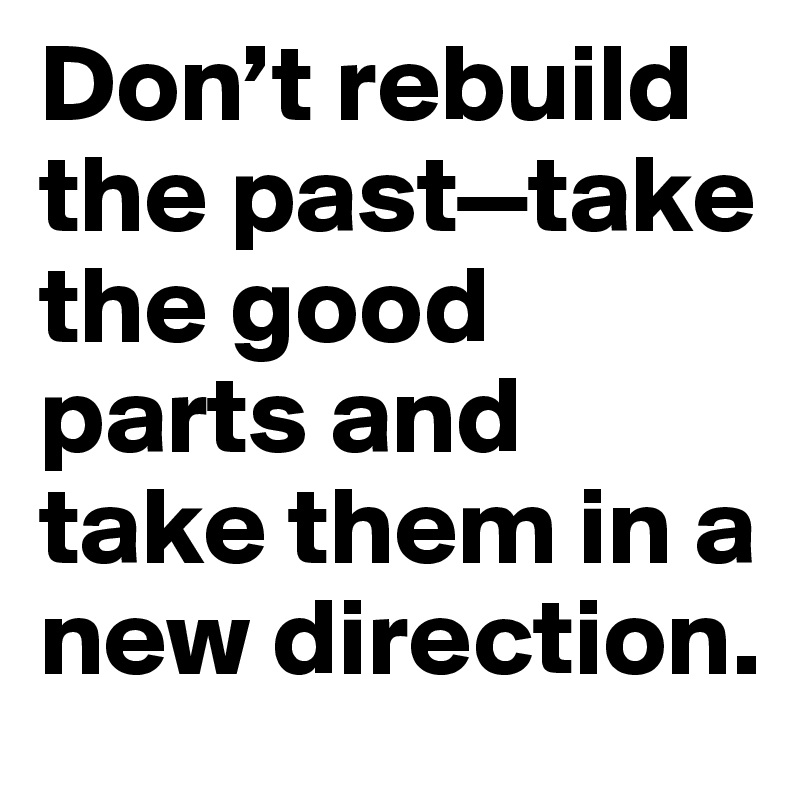 Don’t rebuild the past—take the good parts and take them in a new direction.