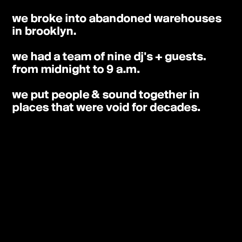 we broke into abandoned warehouses in brooklyn.

we had a team of nine dj's + guests.  from midnight to 9 a.m.

we put people & sound together in places that were void for decades.








