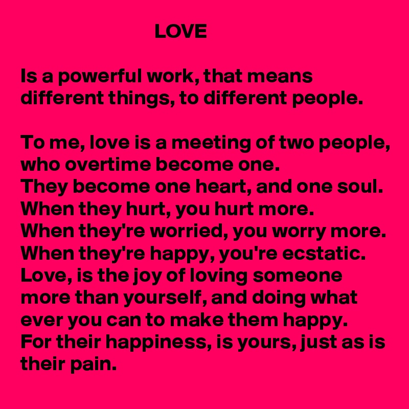                                 LOVE

Is a powerful work, that means different things, to different people. 

To me, love is a meeting of two people, who overtime become one. 
They become one heart, and one soul. 
When they hurt, you hurt more. 
When they're worried, you worry more. 
When they're happy, you're ecstatic. 
Love, is the joy of loving someone more than yourself, and doing what ever you can to make them happy. 
For their happiness, is yours, just as is their pain. 