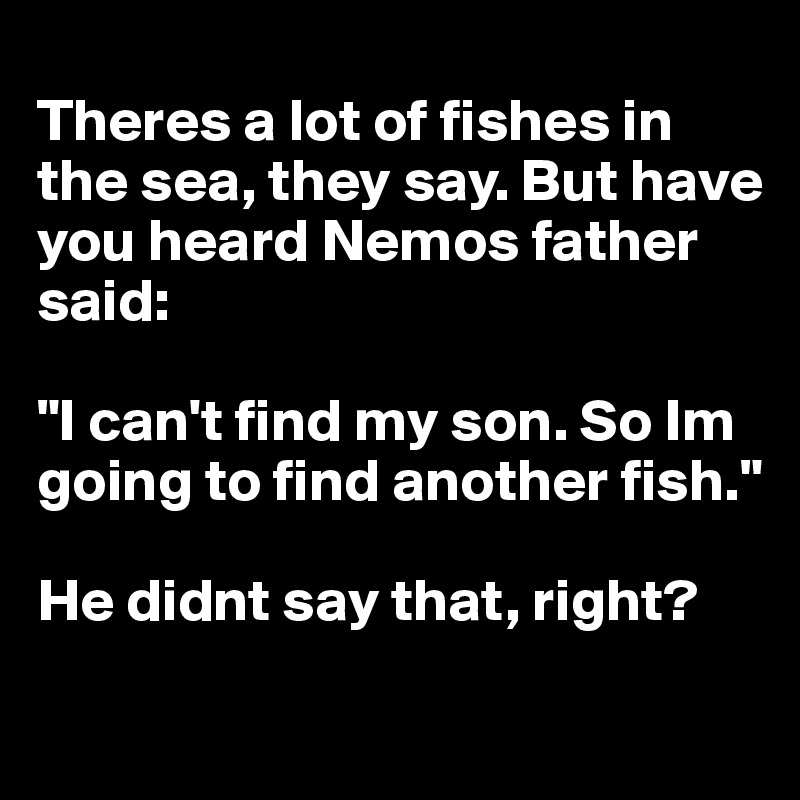 
Theres a lot of fishes in the sea, they say. But have you heard Nemos father said:

"I can't find my son. So Im going to find another fish." 

He didnt say that, right? 
