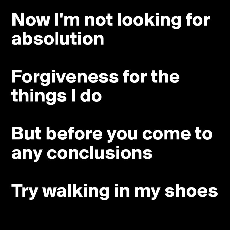 Now I'm not looking for absolution

Forgiveness for the things I do

But before you come to any conclusions

Try walking in my shoes