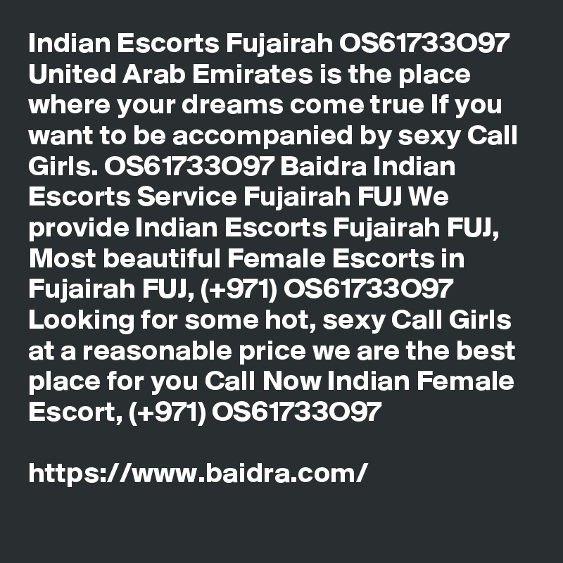 Indian Escorts Fujairah OS61733O97 United Arab Emirates is the place where your dreams come true If you want to be accompanied by sexy Call Girls. OS61733O97 Baidra Indian Escorts Service Fujairah FUJ We provide Indian Escorts Fujairah FUJ, Most beautiful Female Escorts in Fujairah FUJ, (+971) OS61733O97 Looking for some hot, sexy Call Girls at a reasonable price we are the best place for you Call Now Indian Female Escort, (+971) OS61733O97

https://www.baidra.com/