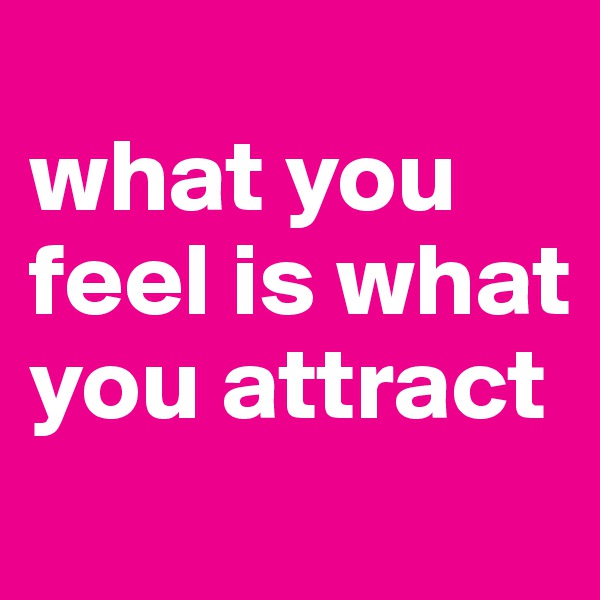 
what you feel is what you attract
