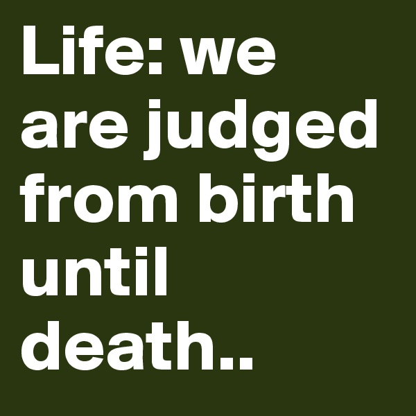 Life: we are judged from birth until death..