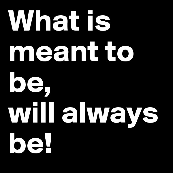 What is meant to be, 
will always be!