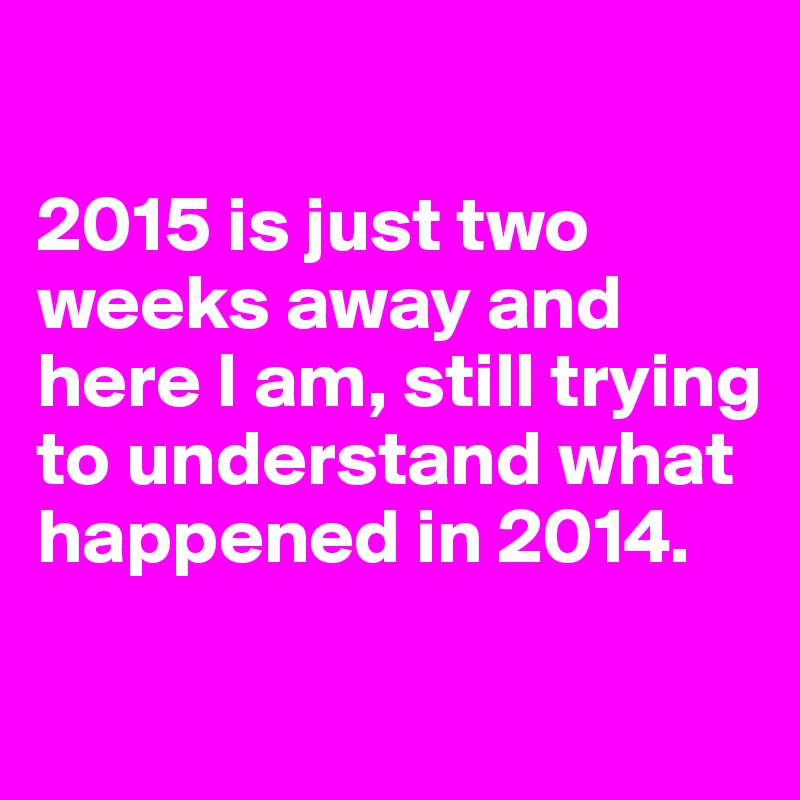 

2015 is just two weeks away and here I am, still trying to understand what happened in 2014.


