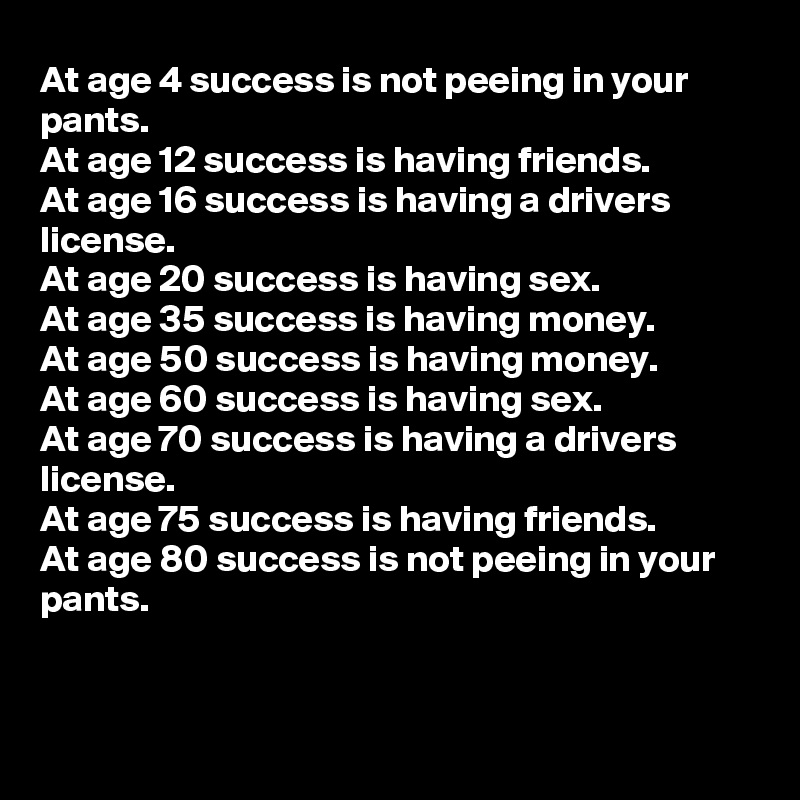 At age 4 success is not peeing in your  pants.
At age 12 success is having friends.
At age 16 success is having a drivers license.
At age 20 success is having sex.
At age 35 success is having money.
At age 50 success is having money.
At age 60 success is having sex.
At age 70 success is having a drivers license.
At age 75 success is having friends.
At age 80 success is not peeing in your pants.



