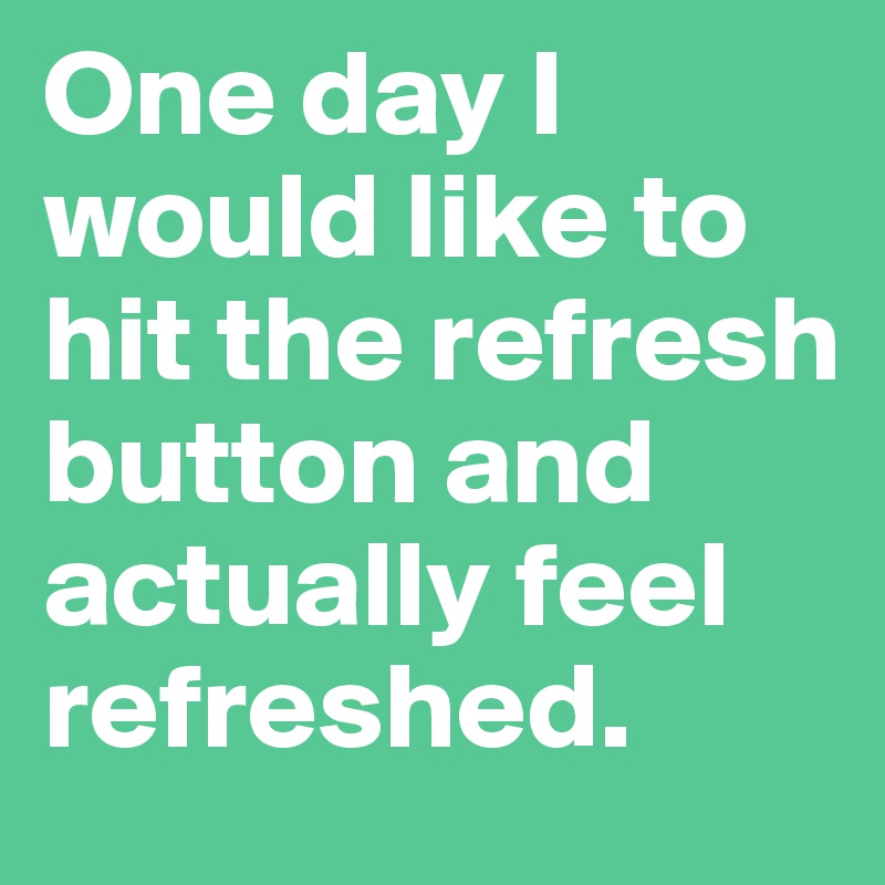 One day I would like to hit the refresh button and actually feel refreshed.