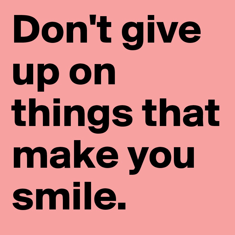 Don't give up on things that make you smile.