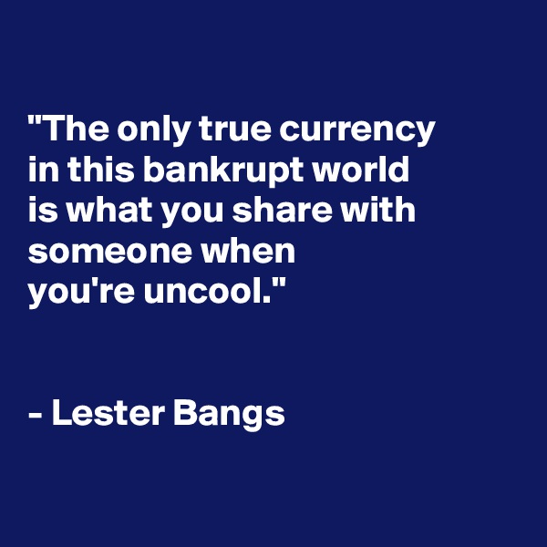

"The only true currency
in this bankrupt world
is what you share with someone when
you're uncool."


- Lester Bangs

