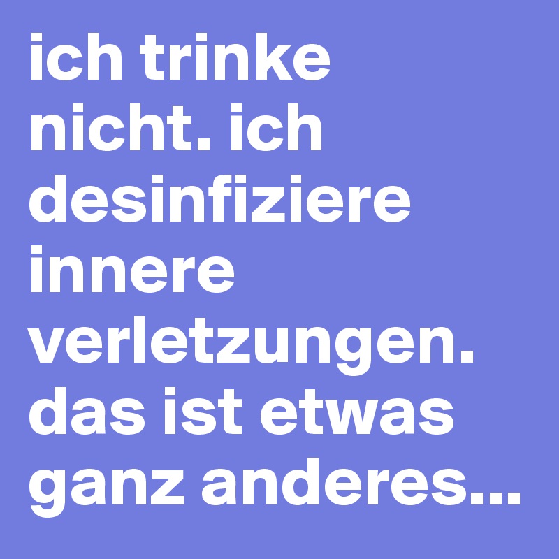 ich trinke nicht. ich desinfiziere innere verletzungen. das ist etwas ganz anderes...