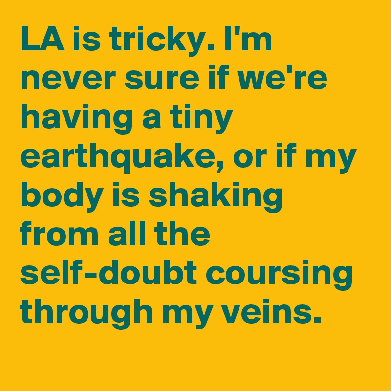 LA is tricky. I'm never sure if we're having a tiny earthquake, or if my body is shaking from all the self-doubt coursing through my veins.