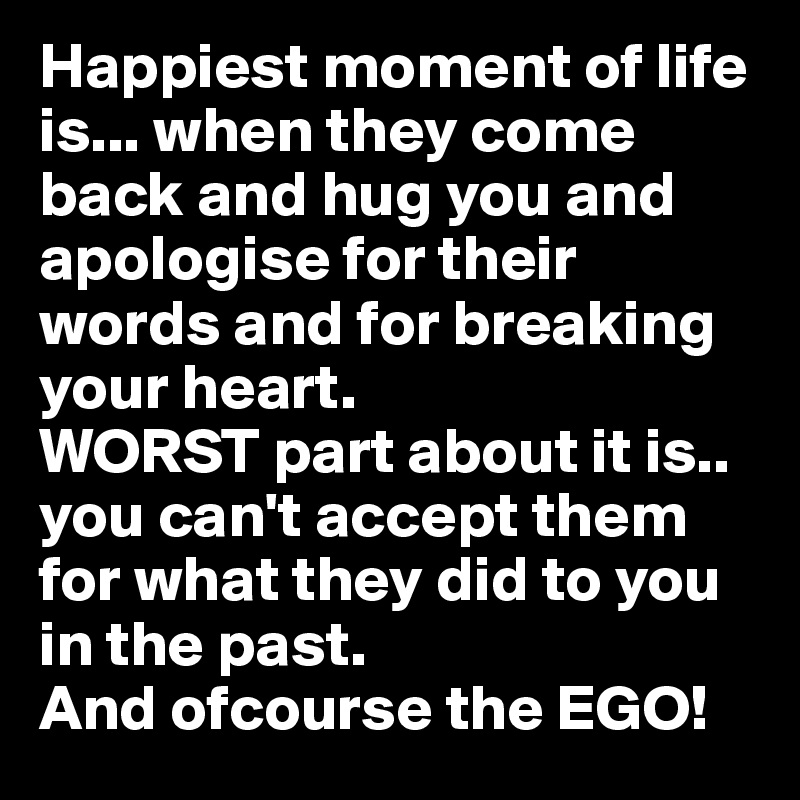 Happiest moment of life is... when they come back and hug you and apologise for their words and for breaking your heart.
WORST part about it is.. you can't accept them for what they did to you in the past. 
And ofcourse the EGO!