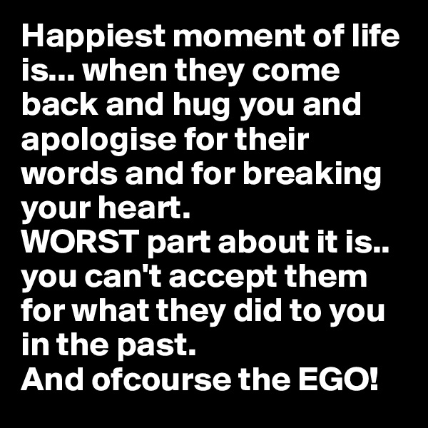 Happiest moment of life is... when they come back and hug you and apologise for their words and for breaking your heart.
WORST part about it is.. you can't accept them for what they did to you in the past. 
And ofcourse the EGO!