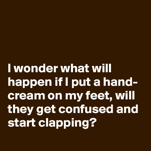 



I wonder what will happen if I put a hand- cream on my feet, will they get confused and start clapping?