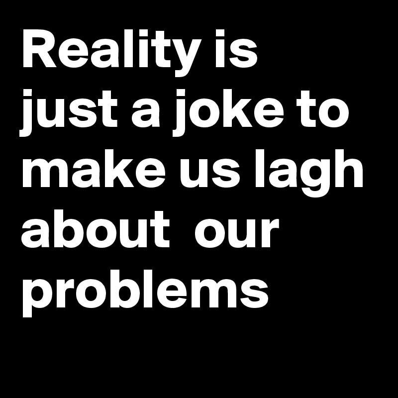 Reality is just a joke to make us lagh about  our problems  