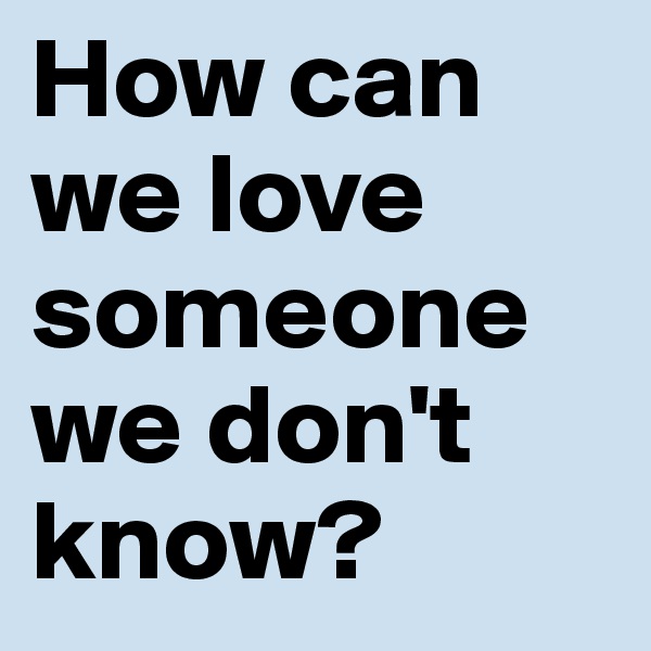 How can we love someone we don't know? 