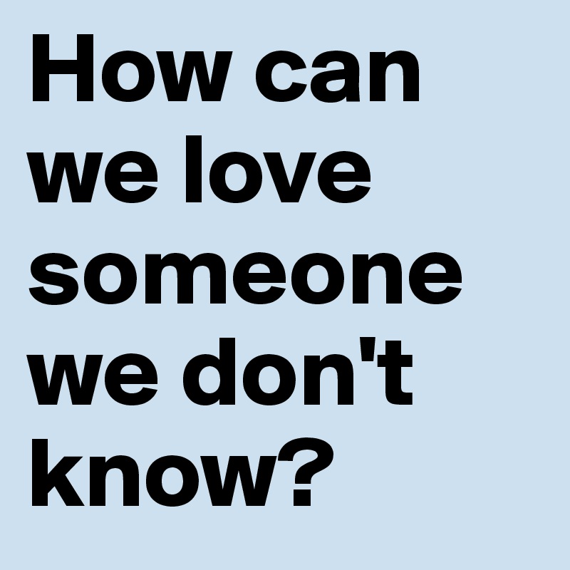 How can we love someone we don't know? 
