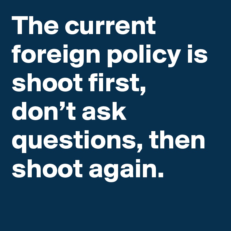 The current foreign policy is shoot first, don’t ask questions, then shoot again.