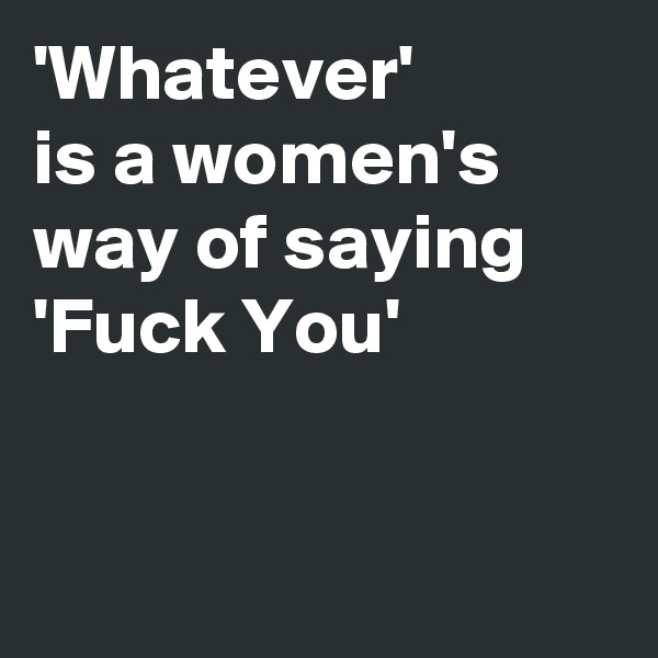 'Whatever' 
is a women's way of saying
'Fuck You'



