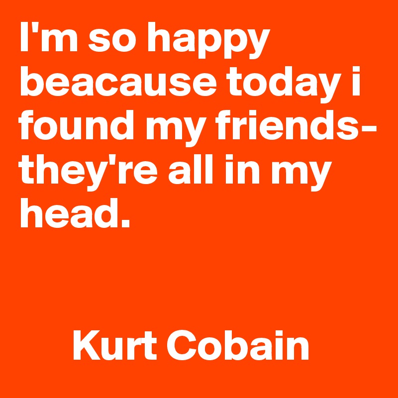 I'm so happy beacause today i found my friends- they're all in my head.


      Kurt Cobain