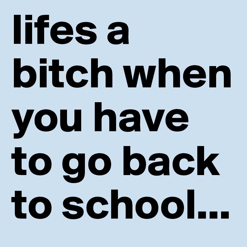 lifes a bitch when you have to go back to school...