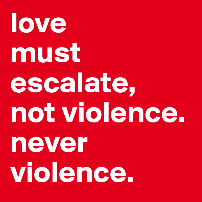 love 
must escalate, 
not violence.
never violence.