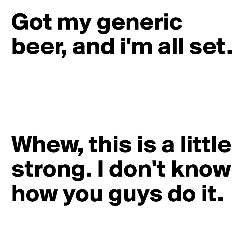Got my generic beer, and i'm all set.



Whew, this is a little strong. I don't know how you guys do it. 
