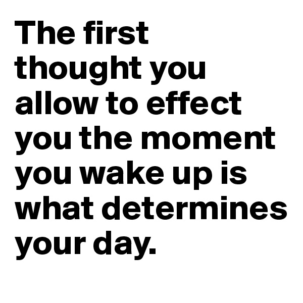The first 
thought you allow to effect you the moment you wake up is what determines your day.