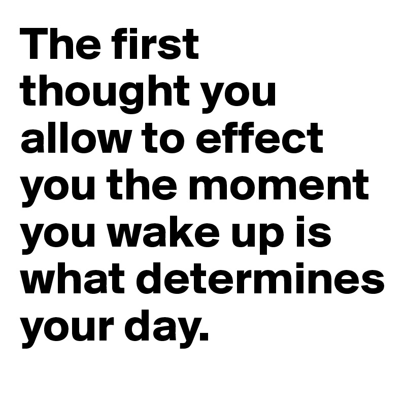 The first 
thought you allow to effect you the moment you wake up is what determines your day.