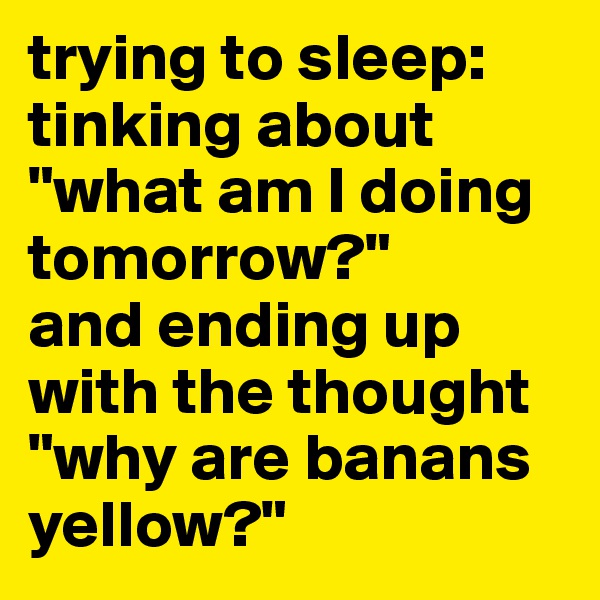 trying to sleep: tinking about "what am I doing tomorrow?"
and ending up with the thought "why are banans yellow?"
