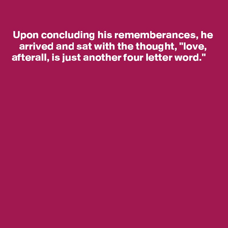 
Upon concluding his rememberances, he arrived and sat with the thought, "love, afterall, is just another four letter word."                                                                                                





                                         






