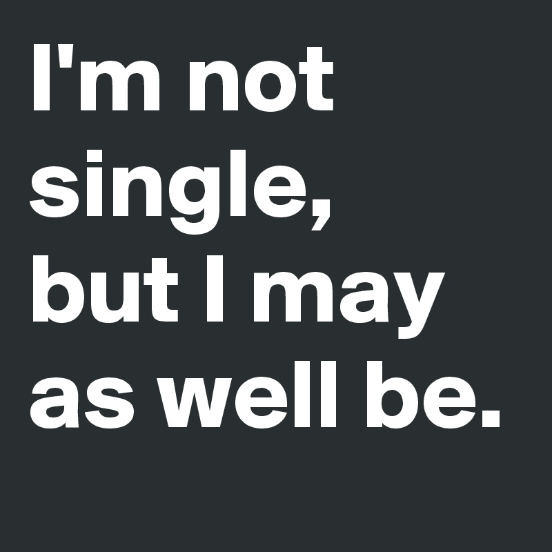 I'm not single, but I may as well be.