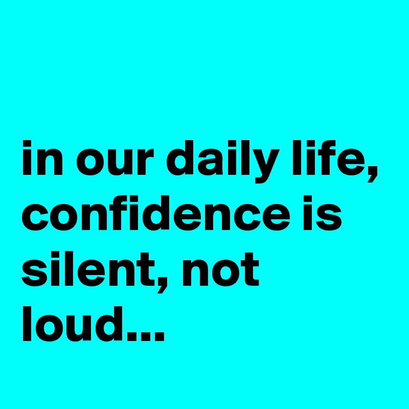 

in our daily life, confidence is silent, not loud...