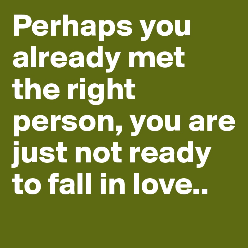 Perhaps you already met the right person, you are just not ready to fall in love..