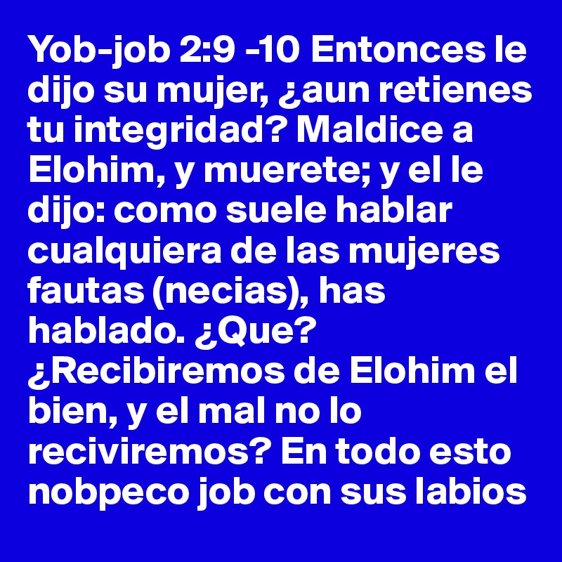 Yob-job 2:9 -10 Entonces le dijo su mujer, ¿aun retienes tu integridad? Maldice a Elohim, y muerete; y el le dijo: como suele hablar cualquiera de las mujeres fautas (necias), has hablado. ¿Que? ¿Recibiremos de Elohim el bien, y el mal no lo reciviremos? En todo esto nobpeco job con sus labios