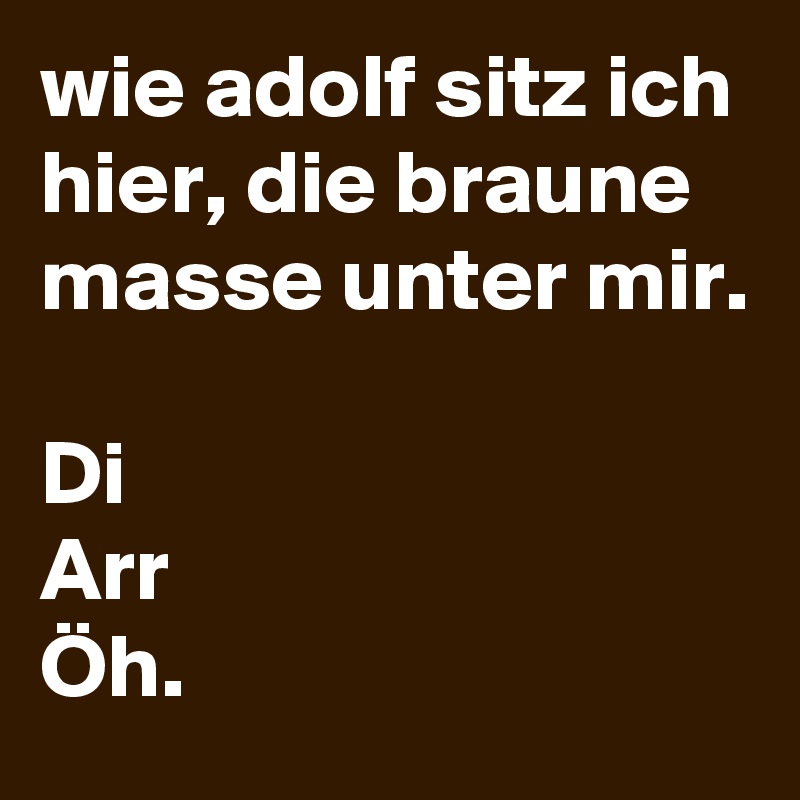 wie adolf sitz ich hier, die braune masse unter mir.

Di
Arr
Öh.