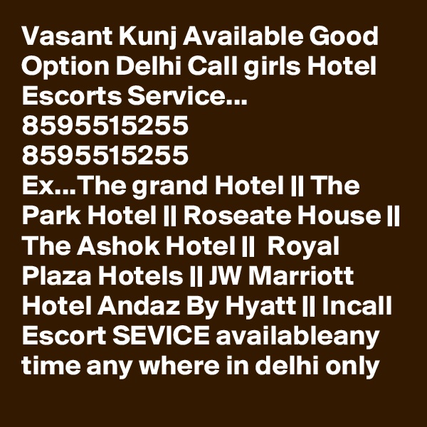 Vasant Kunj Available Good Option Delhi Call girls Hotel Escorts Service...
8595515255
8595515255
Ex...The grand Hotel || The Park Hotel || Roseate House || The Ashok Hotel ||  Royal Plaza Hotels || JW Marriott Hotel Andaz By Hyatt || Incall Escort SEVICE availableany time any where in delhi only