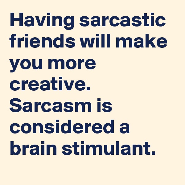 Having sarcastic friends will make you more creative. Sarcasm is considered a brain stimulant.