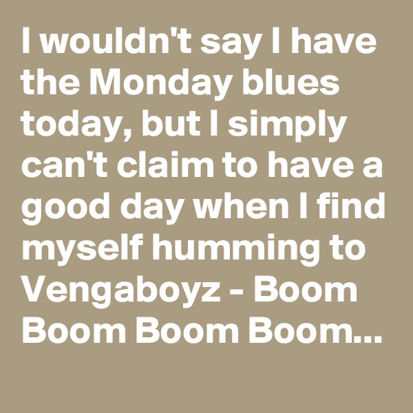 I wouldn't say I have the Monday blues today, but I simply can't claim to have a good day when I find myself humming to Vengaboyz - Boom Boom Boom Boom...