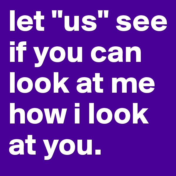 let "us" see if you can look at me how i look at you.