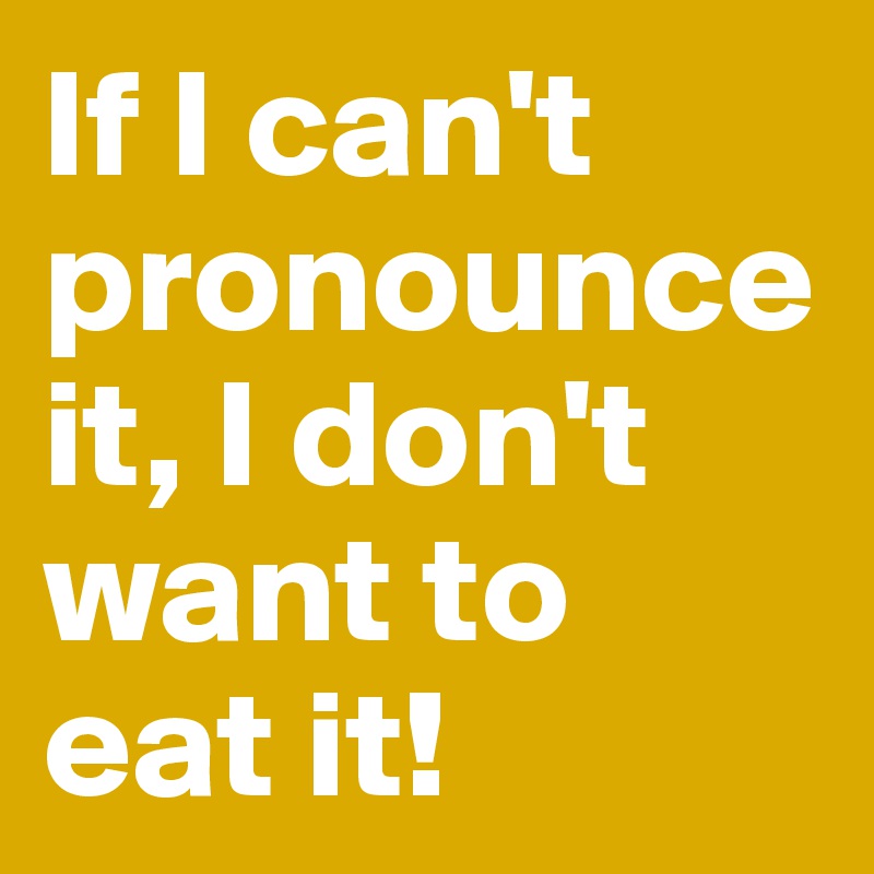 If I can't pronounce it, I don't want to eat it!