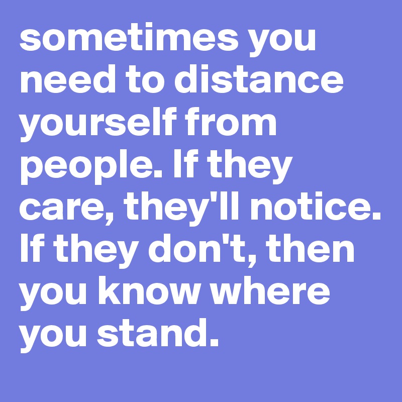 sometimes you need to distance yourself from people. If they care, they'll notice. If they don't, then you know where you stand.